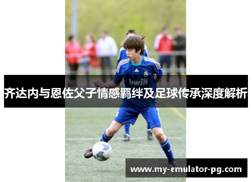 齐达内与恩佐父子情感羁绊及足球传承深度解析 齐达内与恩佐父子情感羁绊及足球传承深度解析