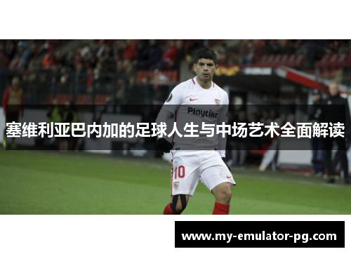 塞维利亚巴内加的足球人生与中场艺术全面解读