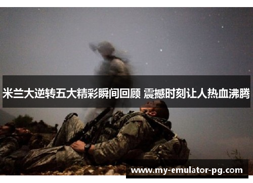 米兰大逆转五大精彩瞬间回顾 震撼时刻让人热血沸腾