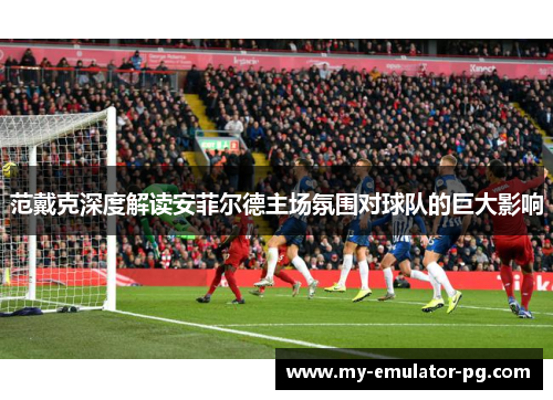范戴克深度解读安菲尔德主场氛围对球队的巨大影响