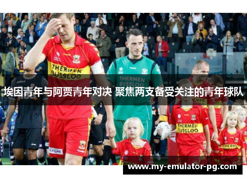埃因青年与阿贾青年对决 聚焦两支备受关注的青年球队 埃因青年与阿贾青年对决 聚焦两支备受关注的青年球队