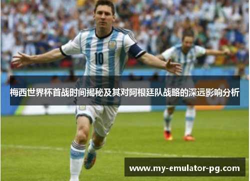 梅西世界杯首战时间揭秘及其对阿根廷队战略的深远影响分析