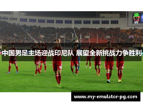 中国男足主场迎战印尼队 展望全新挑战力争胜利