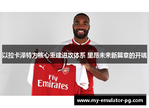 以拉卡泽特为核心重建进攻体系 里昂未来新篇章的开端